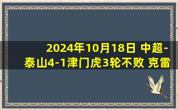 2024年10月18日 中超-泰山4-1津门虎3轮不败 克雷桑双响卡扎传射刘彬彬破1年球荒